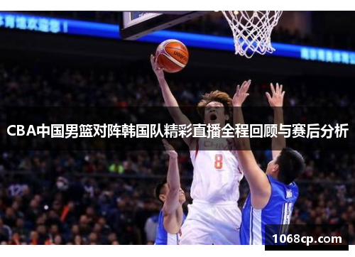 CBA中国男篮对阵韩国队精彩直播全程回顾与赛后分析