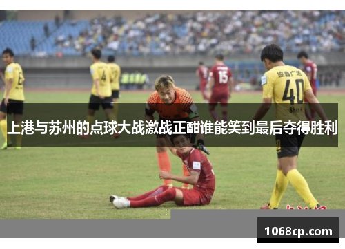 上港与苏州的点球大战激战正酣谁能笑到最后夺得胜利